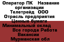 Оператор ПК › Название организации ­ Телетрейд, ООО › Отрасль предприятия ­ Ценные бумаги › Минимальный оклад ­ 40 000 - Все города Работа » Вакансии   . Мурманская обл.,Видяево нп
